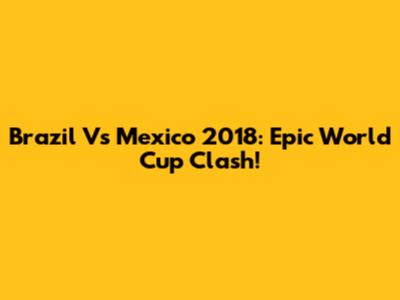 Brazil Vs Mexico 2018: Epic World Cup Clash!