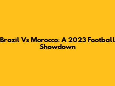 Brazil Vs Morocco: A 2023 Football Showdown