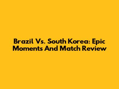 Brazil Vs. South Korea: Epic Moments And Match Review