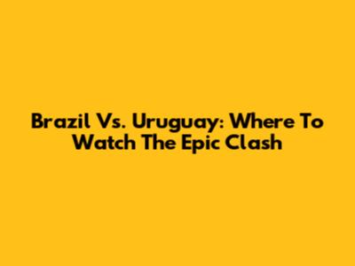 Brazil Vs. Uruguay: Where To Watch The Epic Clash