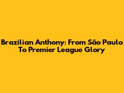 Brazilian Anthony: From São Paulo To Premier League Glory