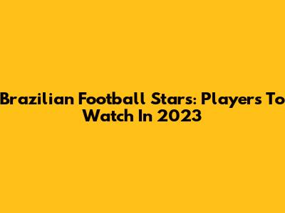 Brazilian Football Stars: Players To Watch In 2023