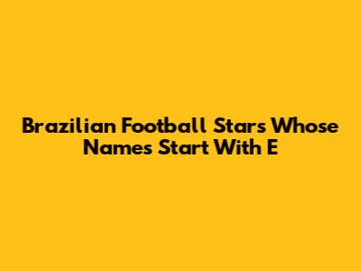 Brazilian Football Stars Whose Names Start With 'E'