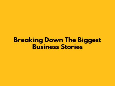Breaking Down The Biggest Business Stories