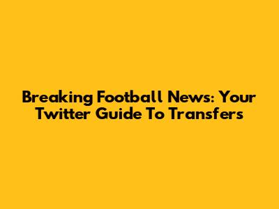 Breaking Football News: Your Twitter Guide To Transfers