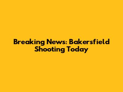 Breaking News: Bakersfield Shooting Today