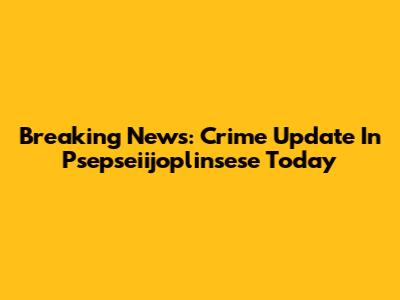 Breaking News: Crime Update In Psepseiijoplinsese Today