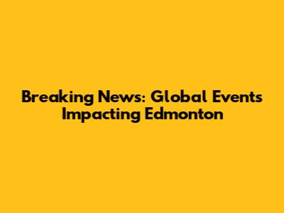 Breaking News: Global Events Impacting Edmonton