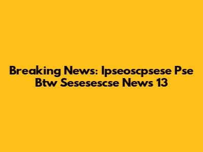 Breaking News: Ipseoscpsese Pse Btw Sesesescse News 13