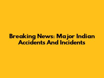 Breaking News: Major Indian Accidents And Incidents