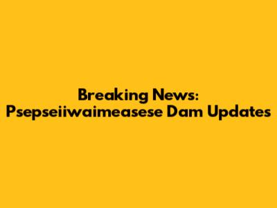 Breaking News: Psepseiiwaimeasese Dam Updates