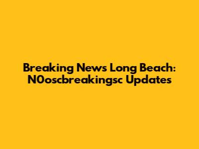 Breaking News Long Beach: N0oscbreakingsc Updates