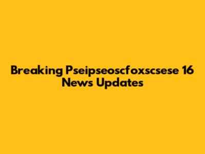 Breaking Pseipseoscfoxscsese 16 News Updates