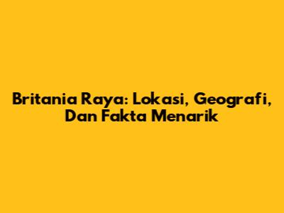 Britania Raya: Lokasi, Geografi, Dan Fakta Menarik