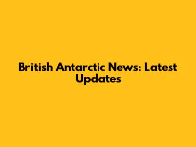 British Antarctic News: Latest Updates