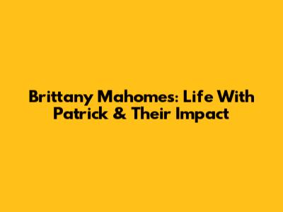 Brittany Mahomes: Life With Patrick & Their Impact
