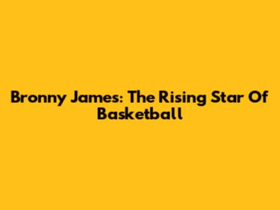 Bronny James: The Rising Star Of Basketball