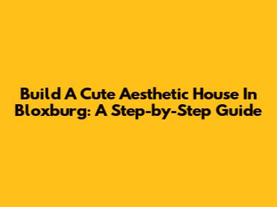 Build A Cute Aesthetic House In Bloxburg: A Step-by-Step Guide