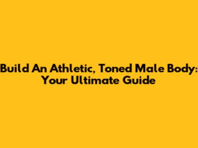 Build An Athletic, Toned Male Body: Your Ultimate Guide