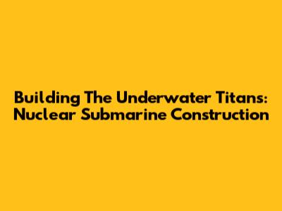 Building The Underwater Titans: Nuclear Submarine Construction