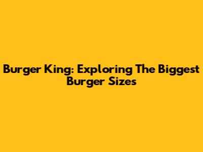 Burger King: Exploring The Biggest Burger Sizes