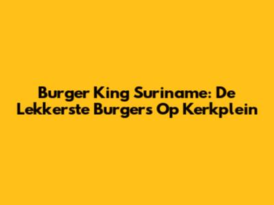 Burger King Suriname: De Lekkerste Burgers Op Kerkplein