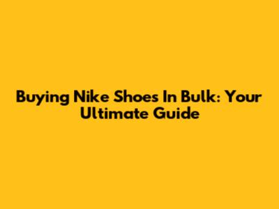 Buying Nike Shoes In Bulk: Your Ultimate Guide