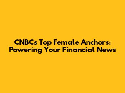 CNBC's Top Female Anchors: Powering Your Financial News