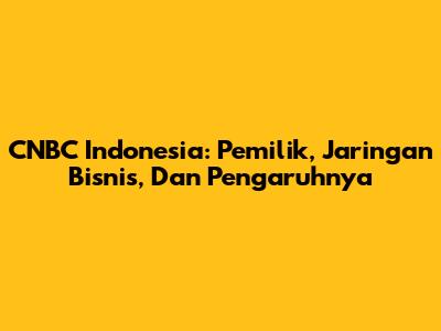 CNBC Indonesia: Pemilik, Jaringan Bisnis, Dan Pengaruhnya