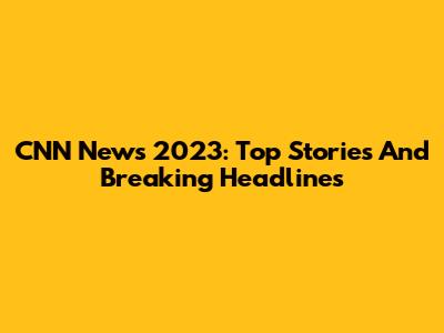 CNN News 2023: Top Stories And Breaking Headlines