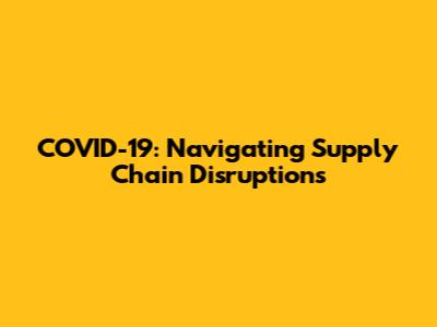 COVID-19: Navigating Supply Chain Disruptions
