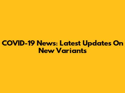 COVID-19 News: Latest Updates On New Variants