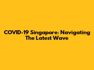 COVID-19 Singapore: Navigating The Latest Wave
