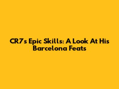 CR7's Epic Skills: A Look At His Barcelona Feats
