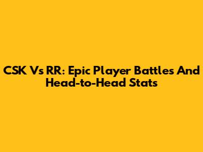 CSK Vs RR: Epic Player Battles And Head-to-Head Stats