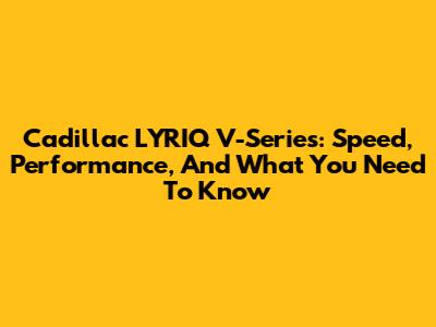 Cadillac LYRIQ V-Series: Speed, Performance, And What You Need To Know