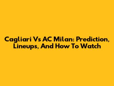 Cagliari Vs AC Milan: Prediction, Lineups, And How To Watch
