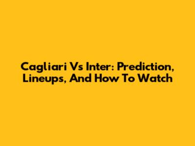 Cagliari Vs Inter: Prediction, Lineups, And How To Watch