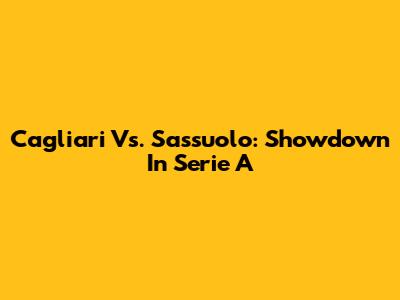 Cagliari Vs. Sassuolo: Showdown In Serie A