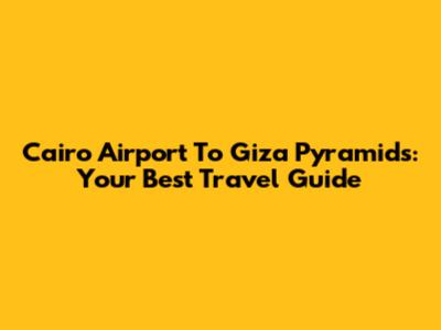 Cairo Airport To Giza Pyramids: Your Best Travel Guide