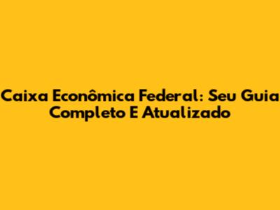 Caixa Econômica Federal: Seu Guia Completo E Atualizado