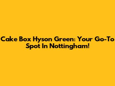 Cake Box Hyson Green: Your Go-To Spot In Nottingham!