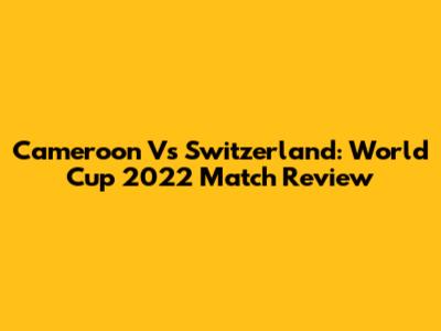 Cameroon Vs Switzerland: World Cup 2022 Match Review