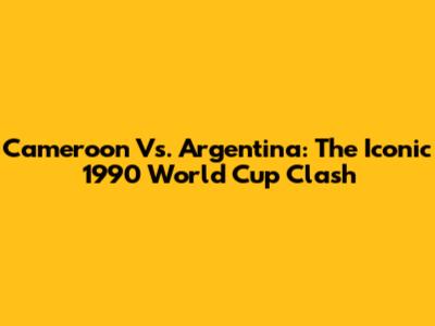 Cameroon Vs. Argentina: The Iconic 1990 World Cup Clash