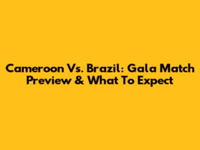 Cameroon Vs. Brazil: Gala Match Preview & What To Expect