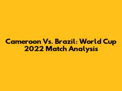 Cameroon Vs. Brazil: World Cup 2022 Match Analysis