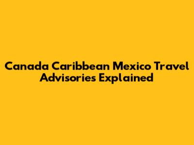 Canada Caribbean Mexico Travel Advisories Explained