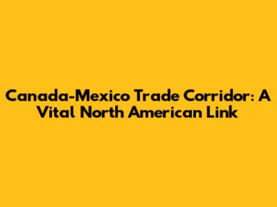 Canada-Mexico Trade Corridor: A Vital North American Link