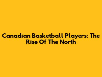 Canadian Basketball Players: The Rise Of The North