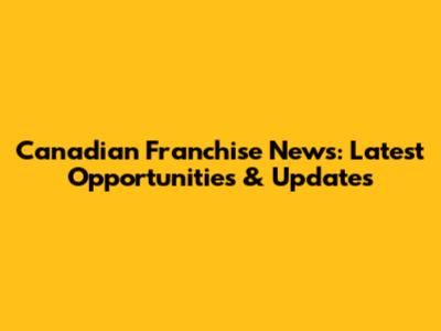 Canadian Franchise News: Latest Opportunities & Updates
